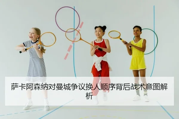 萨卡阿森纳对曼城争议换人顺序背后战术意图解析